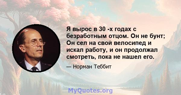 Я вырос в 30 -х годах с безработным отцом. Он не бунт; Он сел на свой велосипед и искал работу, и он продолжал смотреть, пока не нашел его.