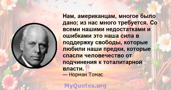 Нам, американцам, многое было дано; из нас много требуется. Со всеми нашими недостатками и ошибками это наша сила в поддержку свободы, которые любили наши предки, которые спасли человечество от подчинения к тоталитарной 