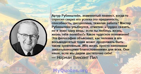 Артур Рубинштейн, знаменитый пианист, когда-то спросил секрет его успеха-это преданность, способность, дисциплина, тяжелая работа? Мистер Рубинштейн улыбнулся, отметив: «Трудно сказать, но я знаю одну вещь: если ты