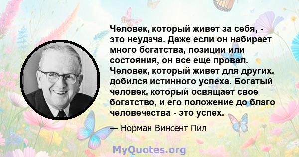 Человек, который живет за себя, - это неудача. Даже если он набирает много богатства, позиции или состояния, он все еще провал. Человек, который живет для других, добился истинного успеха. Богатый человек, который