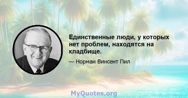 Единственные люди, у которых нет проблем, находятся на кладбище.