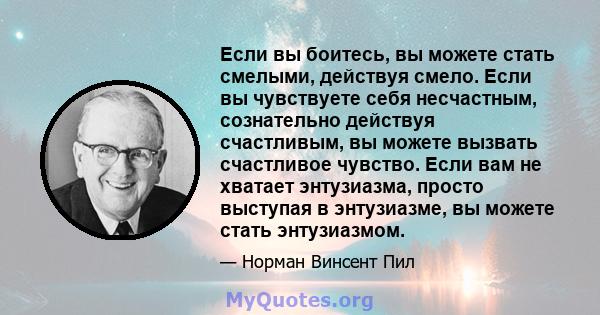 Если вы боитесь, вы можете стать смелыми, действуя смело. Если вы чувствуете себя несчастным, сознательно действуя счастливым, вы можете вызвать счастливое чувство. Если вам не хватает энтузиазма, просто выступая в