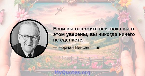 Если вы отложите все, пока вы в этом уверены, вы никогда ничего не сделаете.