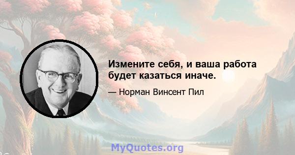 Измените себя, и ваша работа будет казаться иначе.