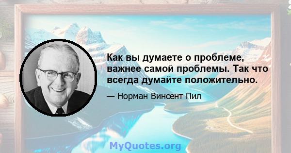 Как вы думаете о проблеме, важнее самой проблемы. Так что всегда думайте положительно.