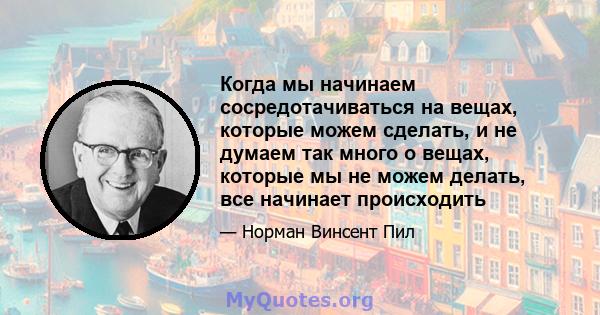 Когда мы начинаем сосредотачиваться на вещах, которые можем сделать, и не думаем так много о вещах, которые мы не можем делать, все начинает происходить