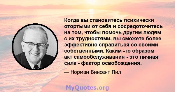 Когда вы становитесь психически отортыми от себя и сосредоточитесь на том, чтобы помочь другим людям с их трудностями, вы сможете более эффективно справиться со своими собственными. Каким -то образом акт