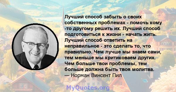 Лучший способ забыть о своих собственных проблемах - помочь кому -то другому решить их. Лучший способ подготовиться к жизни - начать жить. Лучший способ ответить на неправильное - это сделать то, что правильно. Чем