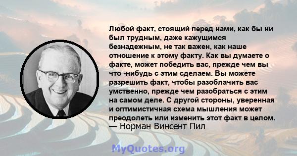 Любой факт, стоящий перед нами, как бы ни был трудным, даже кажущимся безнадежным, не так важен, как наше отношение к этому факту. Как вы думаете о факте, может победить вас, прежде чем вы что -нибудь с этим сделаем. Вы 