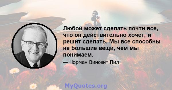 Любой может сделать почти все, что он действительно хочет, и решит сделать. Мы все способны на большие вещи, чем мы понимаем.