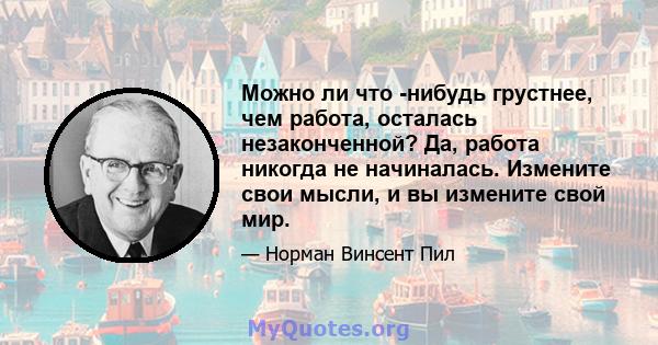 Можно ли что -нибудь грустнее, чем работа, осталась незаконченной? Да, работа никогда не начиналась. Измените свои мысли, и вы измените свой мир.