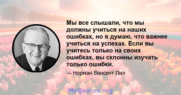 Мы все слышали, что мы должны учиться на наших ошибках, но я думаю, что важнее учиться на успехах. Если вы учитесь только на своих ошибках, вы склонны изучать только ошибки.