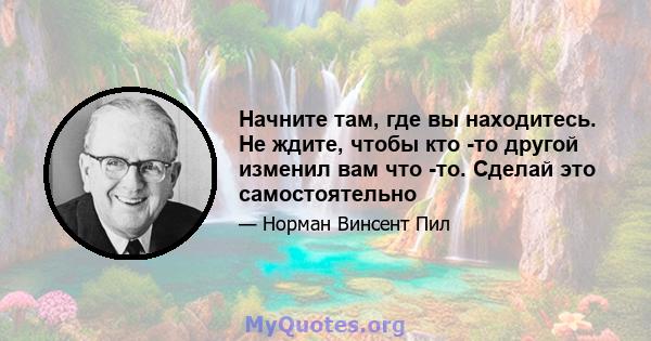 Начните там, где вы находитесь. Не ждите, чтобы кто -то другой изменил вам что -то. Сделай это самостоятельно