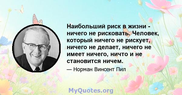 Наибольший риск в жизни - ничего не рисковать. Человек, который ничего не рискует, ничего не делает, ничего не имеет ничего, ничто и не становится ничем.