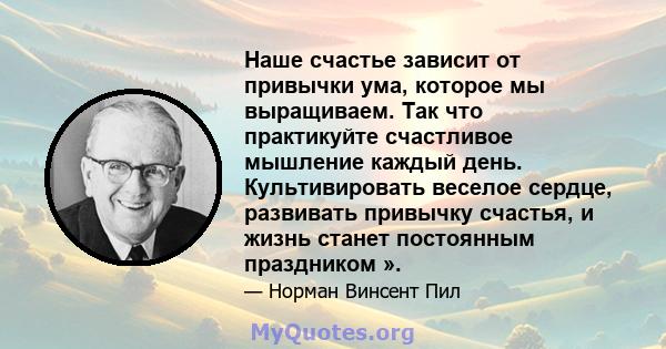 Наше счастье зависит от привычки ума, которое мы выращиваем. Так что практикуйте счастливое мышление каждый день. Культивировать веселое сердце, развивать привычку счастья, и жизнь станет постоянным праздником ».