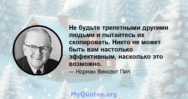 Не будьте трепетными другими людьми и пытайтесь их скопировать. Никто не может быть вам настолько эффективным, насколько это возможно.