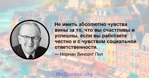 Не иметь абсолютно чувства вины за то, что вы счастливы и успешны, если вы работаете честно и с чувством социальной ответственности.