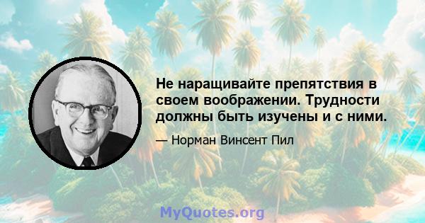 Не наращивайте препятствия в своем воображении. Трудности должны быть изучены и с ними.