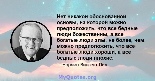 Нет никакой обоснованной основы, на которой можно предположить, что все бедные люди божественны, а все богатые люди злы, не более, чем можно предположить, что все богатые люди хороши, а все бедные люди плохие.