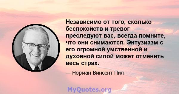 Независимо от того, сколько беспокойств и тревог преследуют вас, всегда помните, что они снимаются. Энтузиазм с его огромной умственной и духовной силой может отменить весь страх.