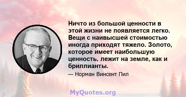 Ничто из большой ценности в этой жизни не появляется легко. Вещи с наивысшей стоимостью иногда приходят тяжело. Золото, которое имеет наибольшую ценность, лежит на земле, как и бриллианты.