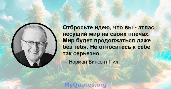 Отбросьте идею, что вы - атлас, несущий мир на своих плечах. Мир будет продолжаться даже без тебя. Не относитесь к себе так серьезно.