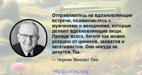 Отправляйтесь на вдохновляющие встречи, познакомьтесь с мужчинами и женщинами, которые делают вдохновляющие вещи. Прежде всего, бегите как можно усердно от циников, захватов и негативистов. Они никуда не денутся. Ты.