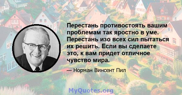 Перестань противостоять вашим проблемам так яростно в уме. Перестань изо всех сил пытаться их решить. Если вы сделаете это, к вам придет отличное чувство мира.