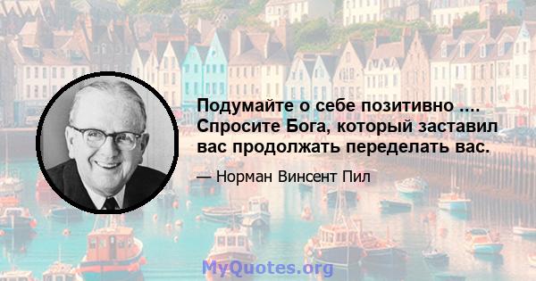 Подумайте о себе позитивно .... Спросите Бога, который заставил вас продолжать переделать вас.