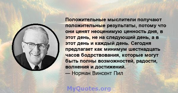 Положительные мыслители получают положительные результаты, потому что они ценят неоценимую ценность дня, в этот день, не на следующий день, а в этот день и каждый день. Сегодня предлагает как минимум шестнадцать часов