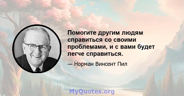 Помогите другим людям справиться со своими проблемами, и с вами будет легче справиться.