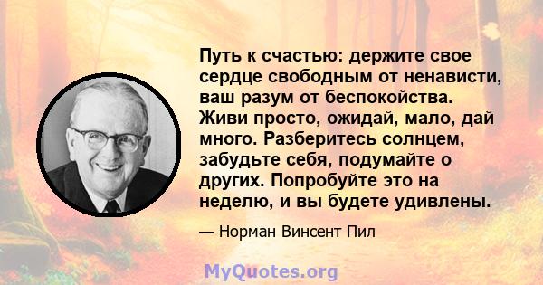 Путь к счастью: держите свое сердце свободным от ненависти, ваш разум от беспокойства. Живи просто, ожидай, мало, дай много. Разберитесь солнцем, забудьте себя, подумайте о других. Попробуйте это на неделю, и вы будете