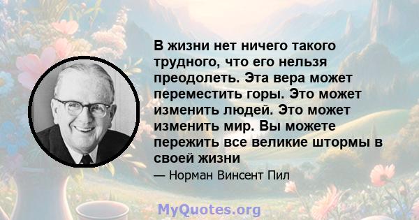 В жизни нет ничего такого трудного, что его нельзя преодолеть. Эта вера может переместить горы. Это может изменить людей. Это может изменить мир. Вы можете пережить все великие штормы в своей жизни