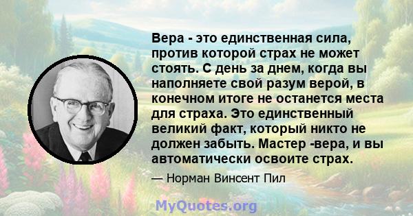 Вера - это единственная сила, против которой страх не может стоять. С день за днем, когда вы наполняете свой разум верой, в конечном итоге не останется места для страха. Это единственный великий факт, который никто не