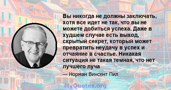 Вы никогда не должны заключать, хотя все идет не так, что вы не можете добиться успеха. Даже в худшем случае есть выход, скрытый секрет, который может превратить неудачу в успех и отчаяние в счастье. Никакая ситуация не 