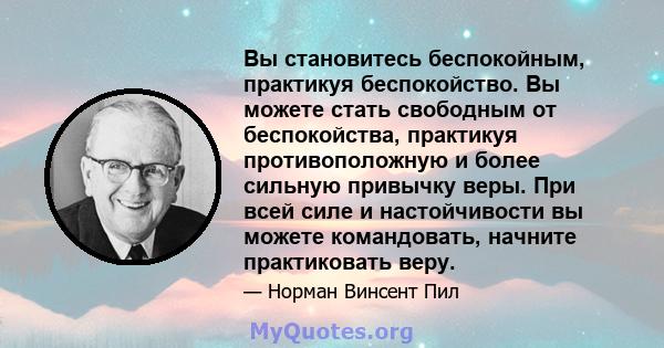 Вы становитесь беспокойным, практикуя беспокойство. Вы можете стать свободным от беспокойства, практикуя противоположную и более сильную привычку веры. При всей силе и настойчивости вы можете командовать, начните