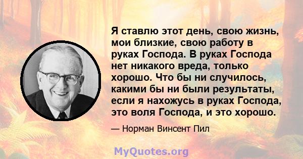 Я ставлю этот день, свою жизнь, мои близкие, свою работу в руках Господа. В руках Господа нет никакого вреда, только хорошо. Что бы ни случилось, какими бы ни были результаты, если я нахожусь в руках Господа, это воля