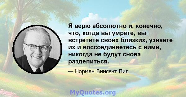 Я верю абсолютно и, конечно, что, когда вы умрете, вы встретите своих близких, узнаете их и воссоединяетесь с ними, никогда не будут снова разделиться.