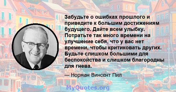 Забудьте о ошибках прошлого и приведите к большим достижениям будущего. Дайте всем улыбку. Потратьте так много времени на улучшение себя, что у вас нет времени, чтобы критиковать других. Будьте слишком большими для