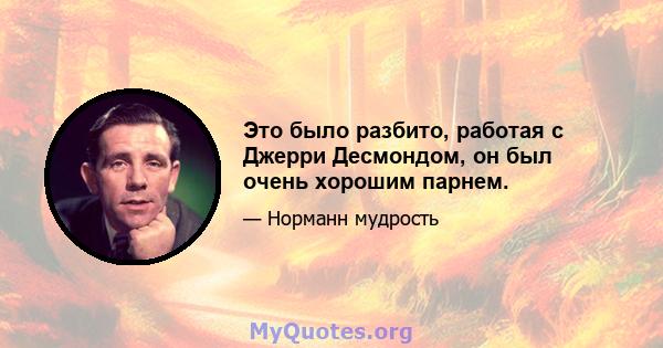 Это было разбито, работая с Джерри Десмондом, он был очень хорошим парнем.