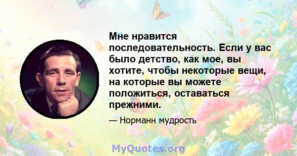 Мне нравится последовательность. Если у вас было детство, как мое, вы хотите, чтобы некоторые вещи, на которые вы можете положиться, оставаться прежними.