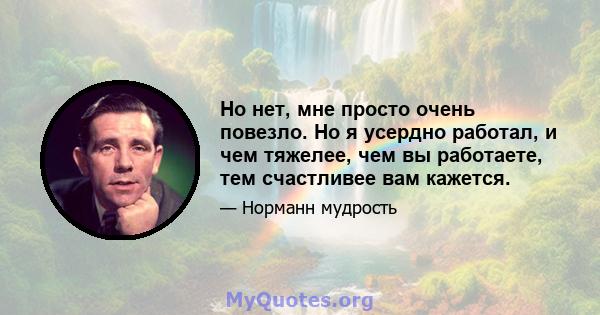 Но нет, мне просто очень повезло. Но я усердно работал, и чем тяжелее, чем вы работаете, тем счастливее вам кажется.