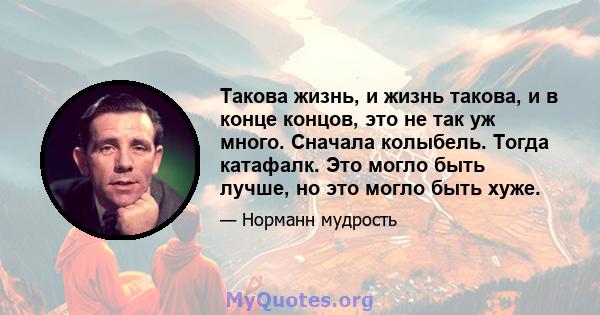 Такова жизнь, и жизнь такова, и в конце концов, это не так уж много. Сначала колыбель. Тогда катафалк. Это могло быть лучше, но это могло быть хуже.