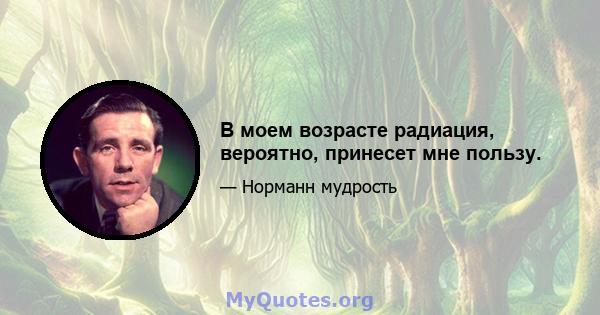 В моем возрасте радиация, вероятно, принесет мне пользу.