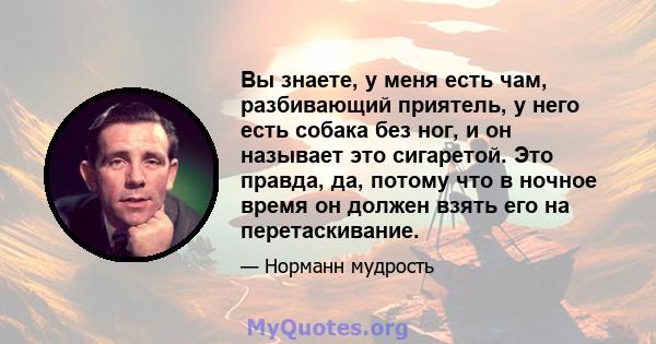 Вы знаете, у меня есть чам, разбивающий приятель, у него есть собака без ног, и он называет это сигаретой. Это правда, да, потому что в ночное время он должен взять его на перетаскивание.