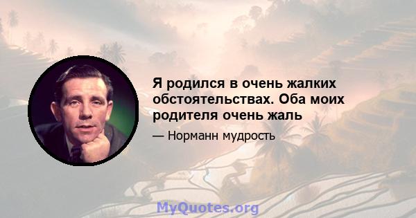 Я родился в очень жалких обстоятельствах. Оба моих родителя очень жаль