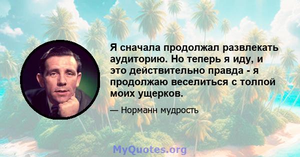 Я сначала продолжал развлекать аудиторию. Но теперь я иду, и это действительно правда - я продолжаю веселиться с толпой моих ущерков.