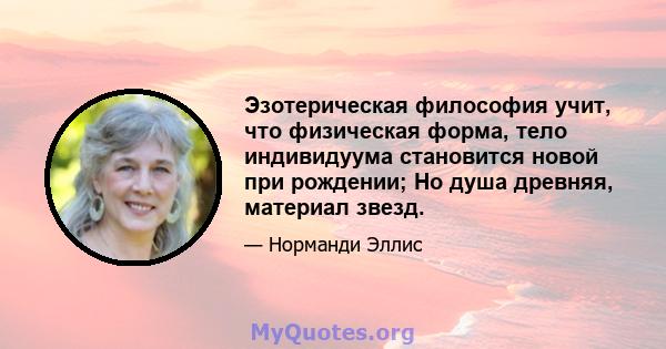 Эзотерическая философия учит, что физическая форма, тело индивидуума становится новой при рождении; Но душа древняя, материал звезд.