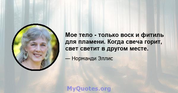 Мое тело - только воск и фитиль для пламени. Когда свеча горит, свет светит в другом месте.