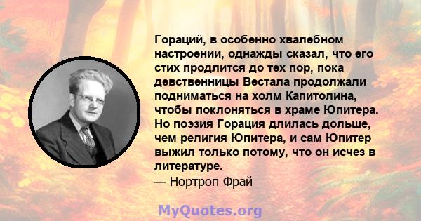 Гораций, в особенно хвалебном настроении, однажды сказал, что его стих продлится до тех пор, пока девственницы Вестала продолжали подниматься на холм Капитолина, чтобы поклоняться в храме Юпитера. Но поэзия Горация